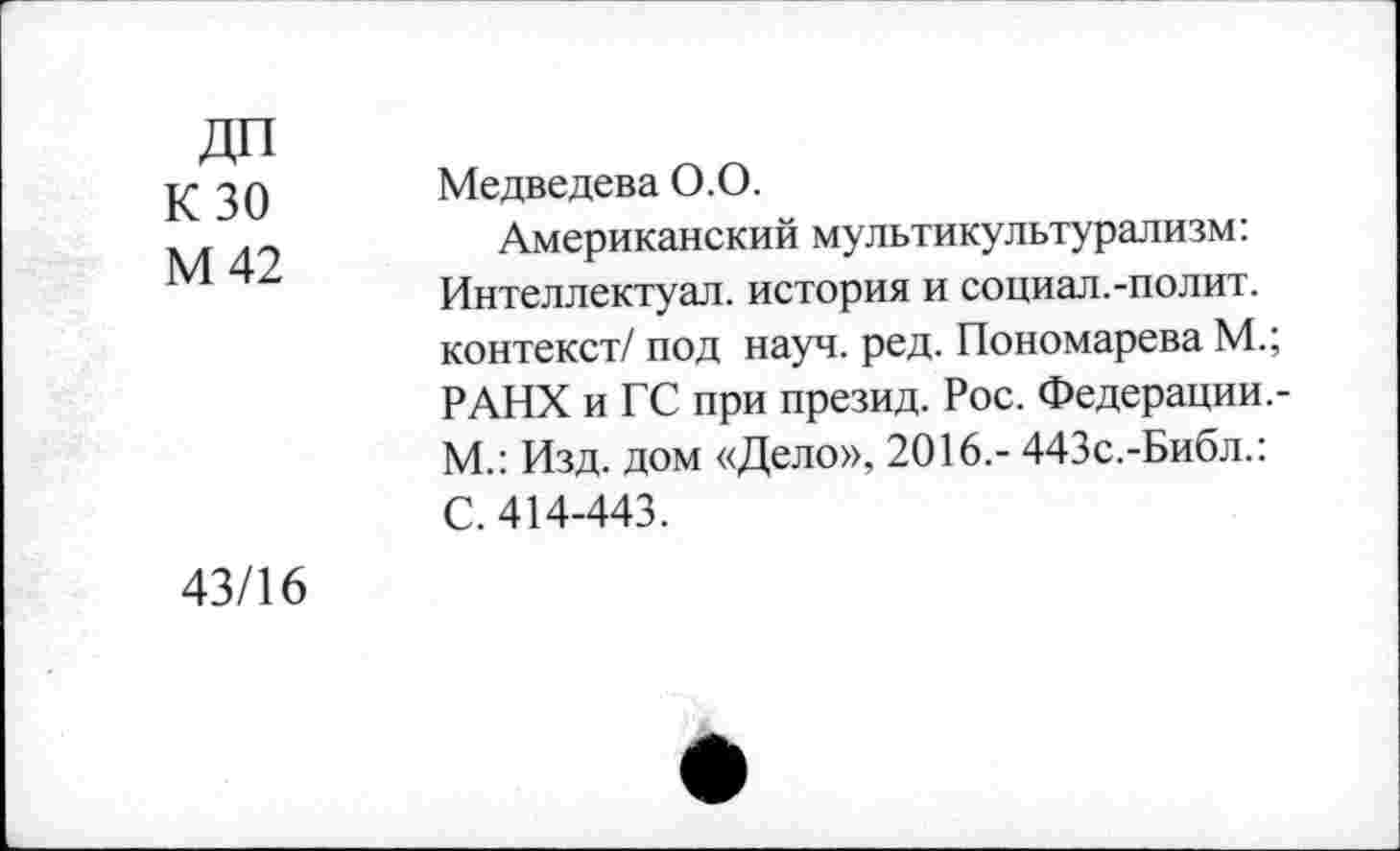 ﻿ДП
К 30
М 42
Медведева 0.0.
Американский мультикультурализм: Интеллектуал, история и социал.-полит, контекст/ под науч. ред. Пономарева М.; РАНХ и ГС при презид. Рос. Федерации.-М.: Изд. дом «Дело», 2016.- 443с.-Библ.: С. 414-443.
43/16